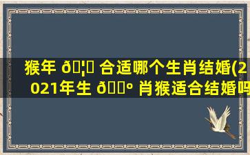 猴年 🦈 合适哪个生肖结婚(2021年生 🐺 肖猴适合结婚吗)